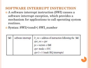 SOFTWARE INTERRUPT INSTRUCTION
 A software interrupt instruction (SWI) causes a
software interrupt exception, which provides a
mechanism for applications to call operating system
routines.
 Syntax: SWI{<cond>} SWI_number
34
 