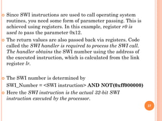  Since SWI instructions are used to call operating system
routines, you need some form of parameter passing. This is
achieved using registers. In this example, register r0 is
used to pass the parameter 0x12.
 The return values are also passed back via registers. Code
called the SWI handler is required to process the SWI call.
The handler obtains the SWI number using the address of
the executed instruction, which is calculated from the link
register lr.
 The SWI number is determined by
SWI_Number = <SWI instruction> AND NOT(0xff000000)
 Here the SWI instruction is the actual 32-bit SWI
instruction executed by the processor.
37
 