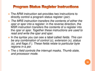  The ARM instruction set provides two instructions to
directly control a program status register (psr).
 The MRS instruction transfers the contents of either the
cpsr or spsr into a register; in the reverse direction, the
MSR instruction transfers the contents of a register into
the cpsr or spsr. Together these instructions are used to
read and write the cpsr and spsr.
 In the syntax you can see a label called fields. This can
be any combination of control (c), extension (x), status
(s), and flags (f ). These fields relate to particular byte
regions in a psr.
 The c field controls the interrupt masks, Thumb state,
and processor mode.
38
 