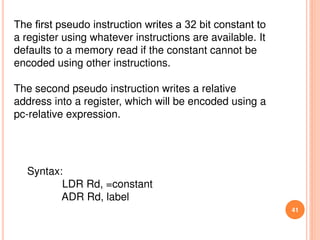 41
The ﬁrst pseudo instruction writes a 32 bit constant to
a register using whatever instructions are available. It
defaults to a memory read if the constant cannot be
encoded using other instructions.
The second pseudo instruction writes a relative
address into a register, which will be encoded using a
pc-relative expression.
Syntax:
LDR Rd, =constant
ADR Rd, label
 