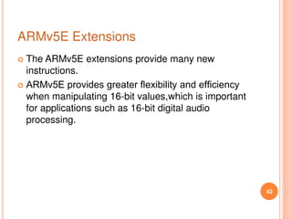 ARMv5E Extensions
 The ARMv5E extensions provide many new
instructions.
 ARMv5E provides greater ﬂexibility and efﬁciency
when manipulating 16-bit values,which is important
for applications such as 16-bit digital audio
processing.
42
 