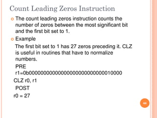Count Leading Zeros Instruction
 The count leading zeros instruction counts the
number of zeros between the most signiﬁcant bit
and the ﬁrst bit set to 1.
 Example
The ﬁrst bit set to 1 has 27 zeros preceding it. CLZ
is useful in routines that have to normalize
numbers.
PRE
r1=0b00000000000000000000000000010000
CLZ r0, r1
POST
r0 = 27
44
 