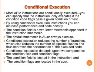  Most ARM instructions are conditionally executed—you
can specify that the instruction only executes if the
condition code ﬂags pass a given condition or test.
 By using conditional execution instructions you can
increase performance and code density.
 The condition ﬁeld is a two-letter mnemonic appended to
the instruction mnemonic.
 The default mnemonic is AL,or always execute.
 Conditional execution reduces the number of branches,
which also reduces the number of pipeline ﬂushes and
thus improves the performance of the executed code.
 Conditional execution depends upon two components:
the condition ﬁeld and condition ﬂags.
 The condition ﬁeld is located in the instruction, and
 The condition ﬂags are located in the cpsr. 45
 