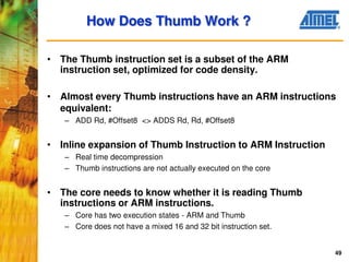 49
• The Thumb instruction set is a subset of the ARM
instruction set, optimized for code density.
• Almost every Thumb instructions have an ARM instructions
equivalent:
– ADD Rd, #Offset8 <> ADDS Rd, Rd, #Offset8
• Inline expansion of Thumb Instruction to ARM Instruction
– Real time decompression
– Thumb instructions are not actually executed on the core
• The core needs to know whether it is reading Thumb
instructions or ARM instructions.
– Core has two execution states - ARM and Thumb
– Core does not have a mixed 16 and 32 bit instruction set.
How Does Thumb Work ?
 