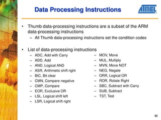 52
Data Processing Instructions
• Thumb data-processing instructions are a subset of the ARM
data-processing instructions
– All Thumb data-processing instructions set the condition codes
• List of data-processing instructions
– ADC, Add with Carry
– ADD, Add
– AND, Logical AND
– ASR, Arithmetic shift right
– BIC, Bit clear
– CMN, Compare negative
– CMP, Compare
– EOR, Exclusive OR
– LSL, Logical shift left
– LSR, Logical shift right
– MOV, Move
– MUL, Multiply
– MVN, Move NOT
– NEG, Negate
– ORR, Logical OR
– ROR, Rotate Right
– SBC, Subtract with Carry
– SUB, Subtract
– TST, Test
 