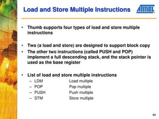 54
Load and Store Multiple Instructions
• Thumb supports four types of load and store multiple
instructions
• Two (a load and store) are designed to support block copy
• The other two instructions (called PUSH and POP)
implement a full descending stack, and the stack pointer is
used as the base register
• List of load and store multiple instructions
– LDM Load multiple
– POP Pop multiple
– PUSH Push multiple
– STM Store multiple
 