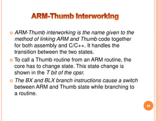  ARM-Thumb interworking is the name given to the
method of linking ARM and Thumb code together
for both assembly and C/C++. It handles the
transition between the two states.
 To call a Thumb routine from an ARM routine, the
core has to change state. This state change is
shown in the T bit of the cpsr.
 The BX and BLX branch instructions cause a switch
between ARM and Thumb state while branching to
a routine.
56
 