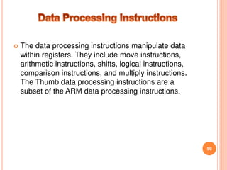  The data processing instructions manipulate data
within registers. They include move instructions,
arithmetic instructions, shifts, logical instructions,
comparison instructions, and multiply instructions.
The Thumb data processing instructions are a
subset of the ARM data processing instructions.
59
 