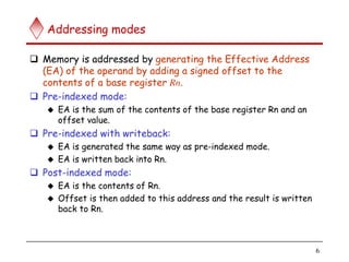 6
Addressing modes
 Memory is addressed by generating the Effective Address
(EA) of the operand by adding a signed offset to the
contents of a base register Rn.
 Pre-indexed mode:
 EA is the sum of the contents of the base register Rn and an
offset value.
 Pre-indexed with writeback:
 EA is generated the same way as pre-indexed mode.
 EA is written back into Rn.
 Post-indexed mode:
 EA is the contents of Rn.
 Offset is then added to this address and the result is written
back to Rn.
 