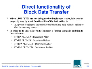 The ARM Instruction Set - ARM University Program - V1.0 66
Direct functionality of
Block Data Transfer
* When LDM / STM are not being used to implement stacks, it is clearer
to specify exactly what functionality of the instruction is:
• i.e. specify whether to increment / decrement the base pointer, before or
after the memory access.
* In order to do this, LDM / STM support a further syntax in addition to
the stack one:
• STMIA / LDMIA : Increment After
• STMIB / LDMIB : Increment Before
• STMDA / LDMDA : Decrement After
• STMDB / LDMDB : Decrement Before
 