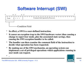 The ARM Instruction Set - ARM University Program - V1.0 70
Software Interrupt (SWI)
* In effect, a SWI is a user-defined instruction.
* It causes an exception trap to the SWI hardware vector (thus causing a
change to supervisor mode, plus the associated state saving), thus
causing the SWI exception handler to be called.
* The handler can then examine the comment field of the instruction to
decide what operation has been requested.
* By making use of the SWI mechansim, an operating system can
implement a set of privileged operations which applications running in
user mode can request.
* .
28
31 24
27 0
Cond 1 1 1 1 Comment field (ignored by Processor)
Condition Field
23
 