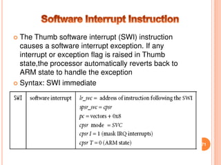  The Thumb software interrupt (SWI) instruction
causes a software interrupt exception. If any
interrupt or exception flag is raised in Thumb
state,the processor automatically reverts back to
ARM state to handle the exception
 Syntax: SWI immediate
71
 