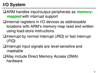 9
I/O System
ARM handles input/output peripherals as memory-
mapped with interrupt support
Internal registers in I/O devices as addressable
locations with ARM’s memory map read and written
using load-store instructions
Interrupt by normal interrupt (IRQ) or fast interrupt
(FIQ)
Interrupt input signals are level-sensitive and
maskable
May include Direct Memory Access (DMA)
hardware
 
