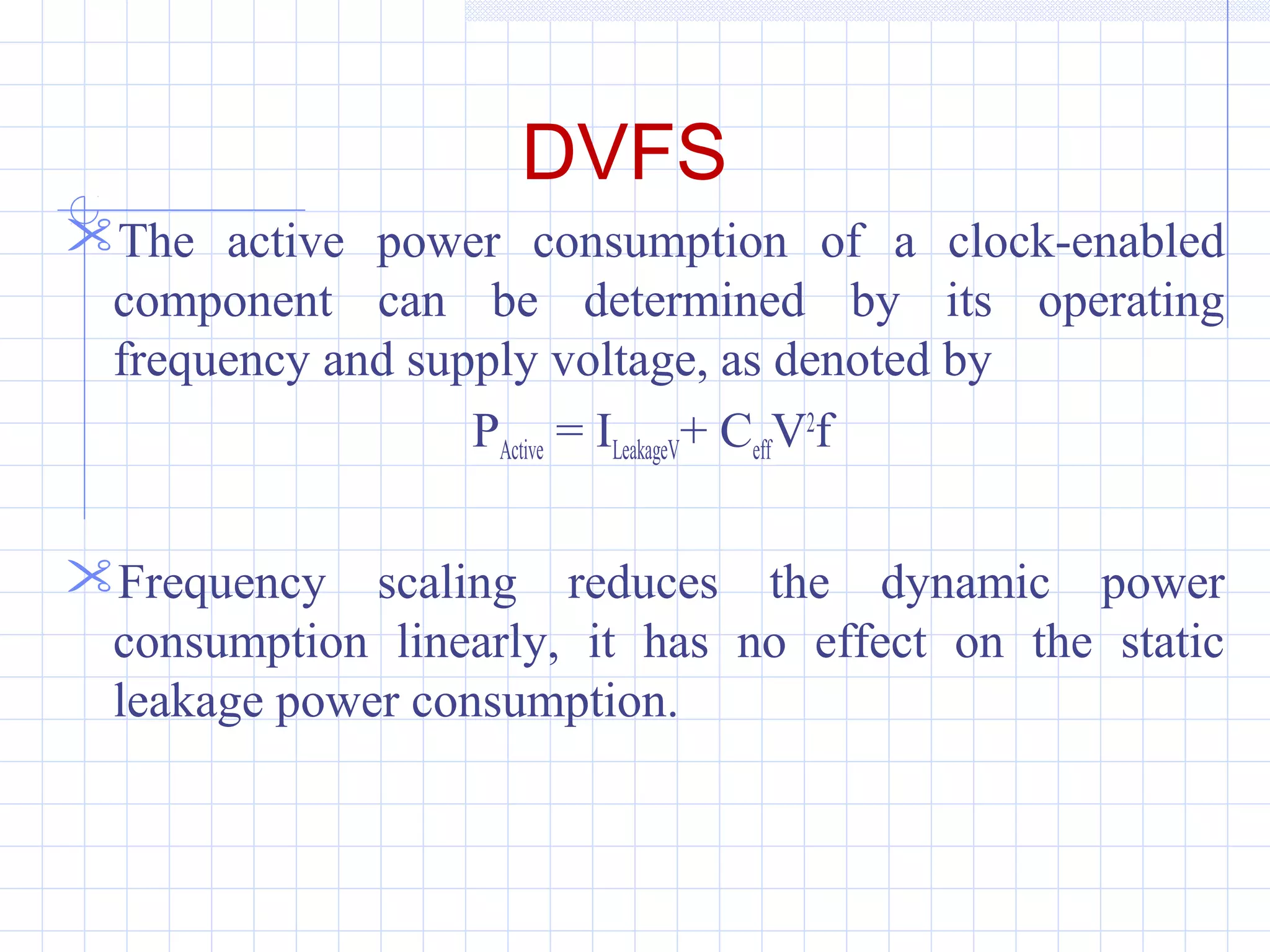 DVFS
The active power consumption of a clock-enabled
component can be determined by its operating
frequency and supply voltage, as denoted by
PActive = ILeakageV+ CeffV2
f
Frequency scaling reduces the dynamic power
consumption linearly, it has no effect on the static
leakage power consumption.
 