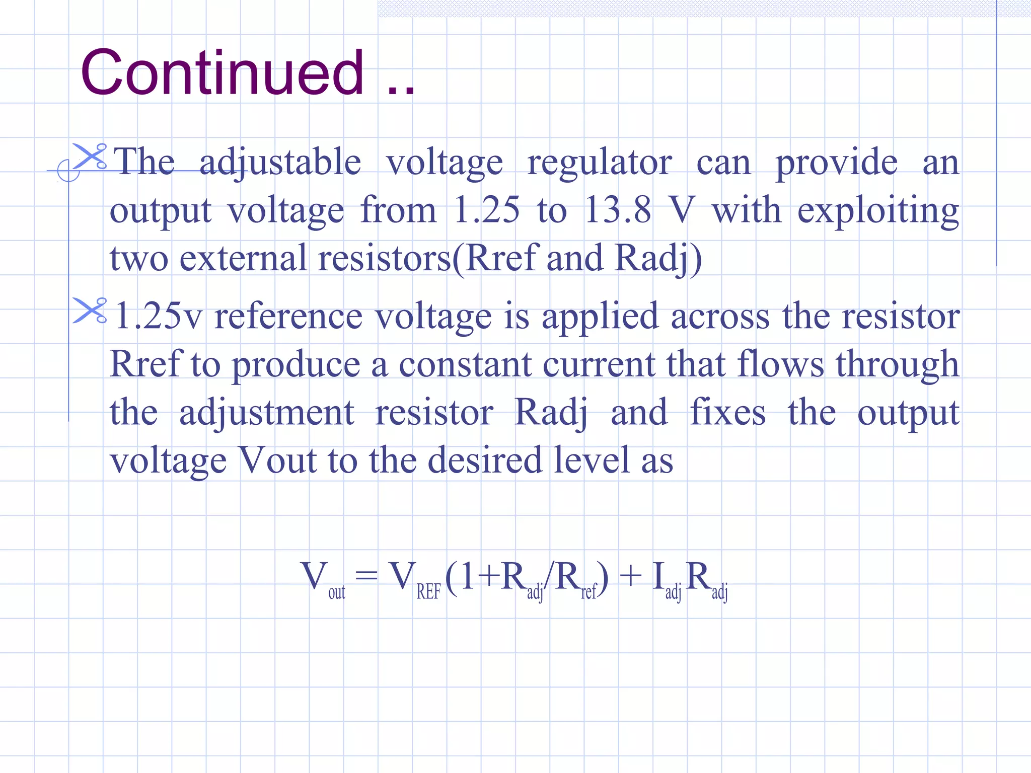 Continued ..
The adjustable voltage regulator can provide an
output voltage from 1.25 to 13.8 V with exploiting
two external resistors(Rref and Radj)
1.25v reference voltage is applied across the resistor
Rref to produce a constant current that flows through
the adjustment resistor Radj and fixes the output
voltage Vout to the desired level as
Vout = VREF(1+Radj/Rref) + IadjRadj
 