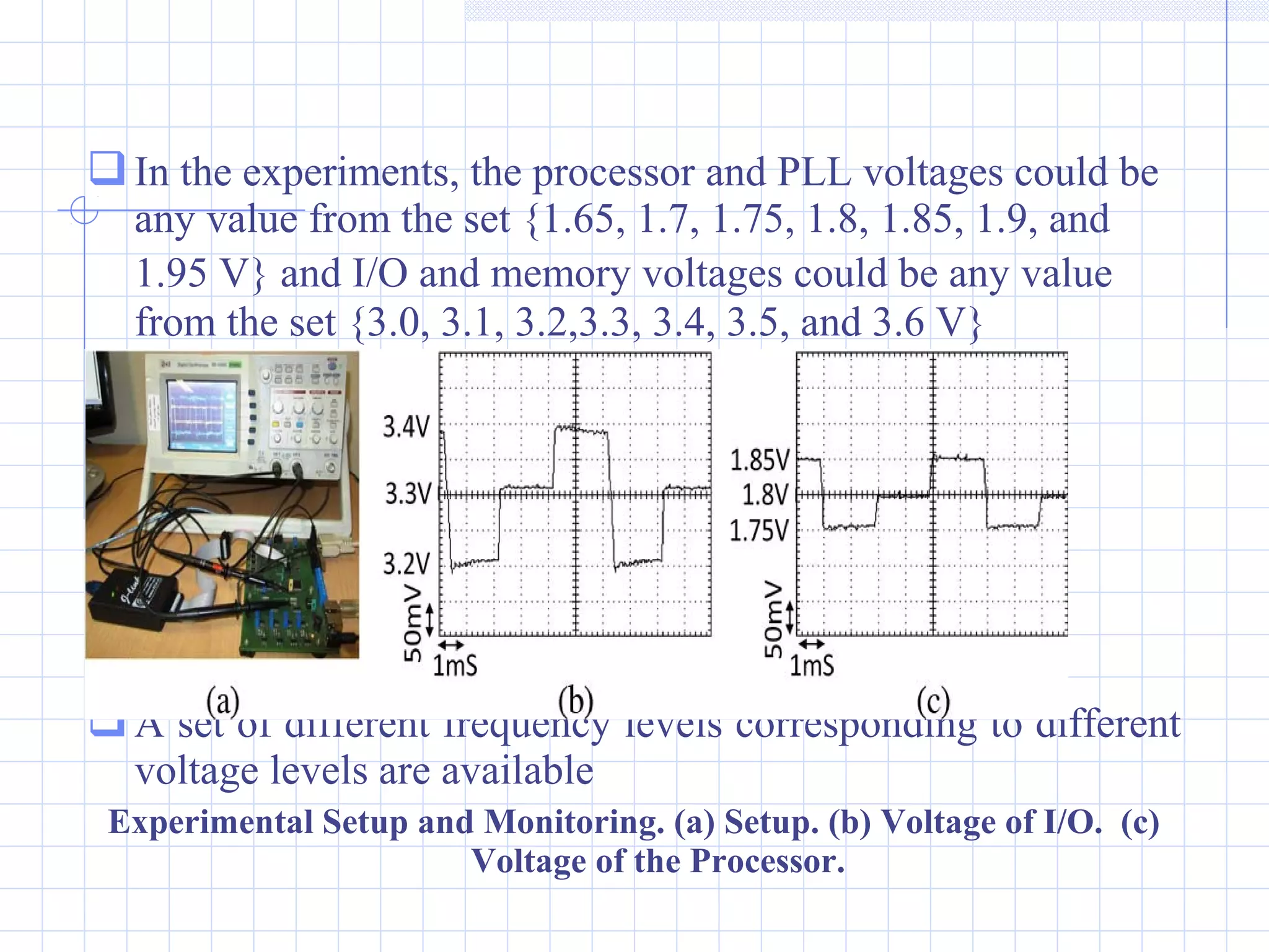 In the experiments, the processor and PLL voltages could be
any value from the set {1.65, 1.7, 1.75, 1.8, 1.85, 1.9, and
1.95 V} and I/O and memory voltages could be any value
from the set {3.0, 3.1, 3.2,3.3, 3.4, 3.5, and 3.6 V}
A set of different frequency levels corresponding to different
voltage levels are available
Experimental Setup and Monitoring. (a) Setup. (b) Voltage of I/O. (c)
Voltage of the Processor.
 