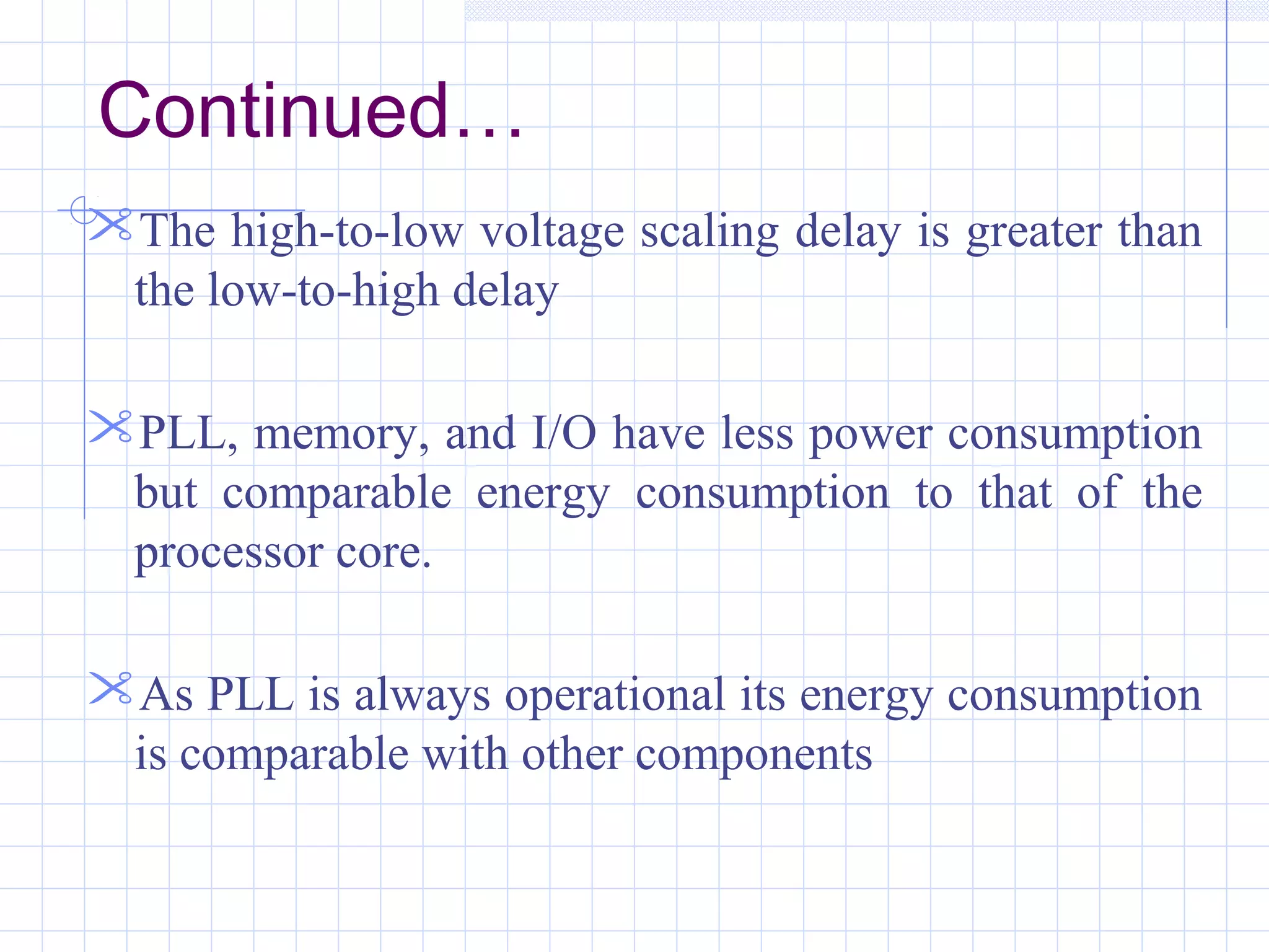 The high-to-low voltage scaling delay is greater than
the low-to-high delay
PLL, memory, and I/O have less power consumption
but comparable energy consumption to that of the
processor core.
As PLL is always operational its energy consumption
is comparable with other components
Continued…
 