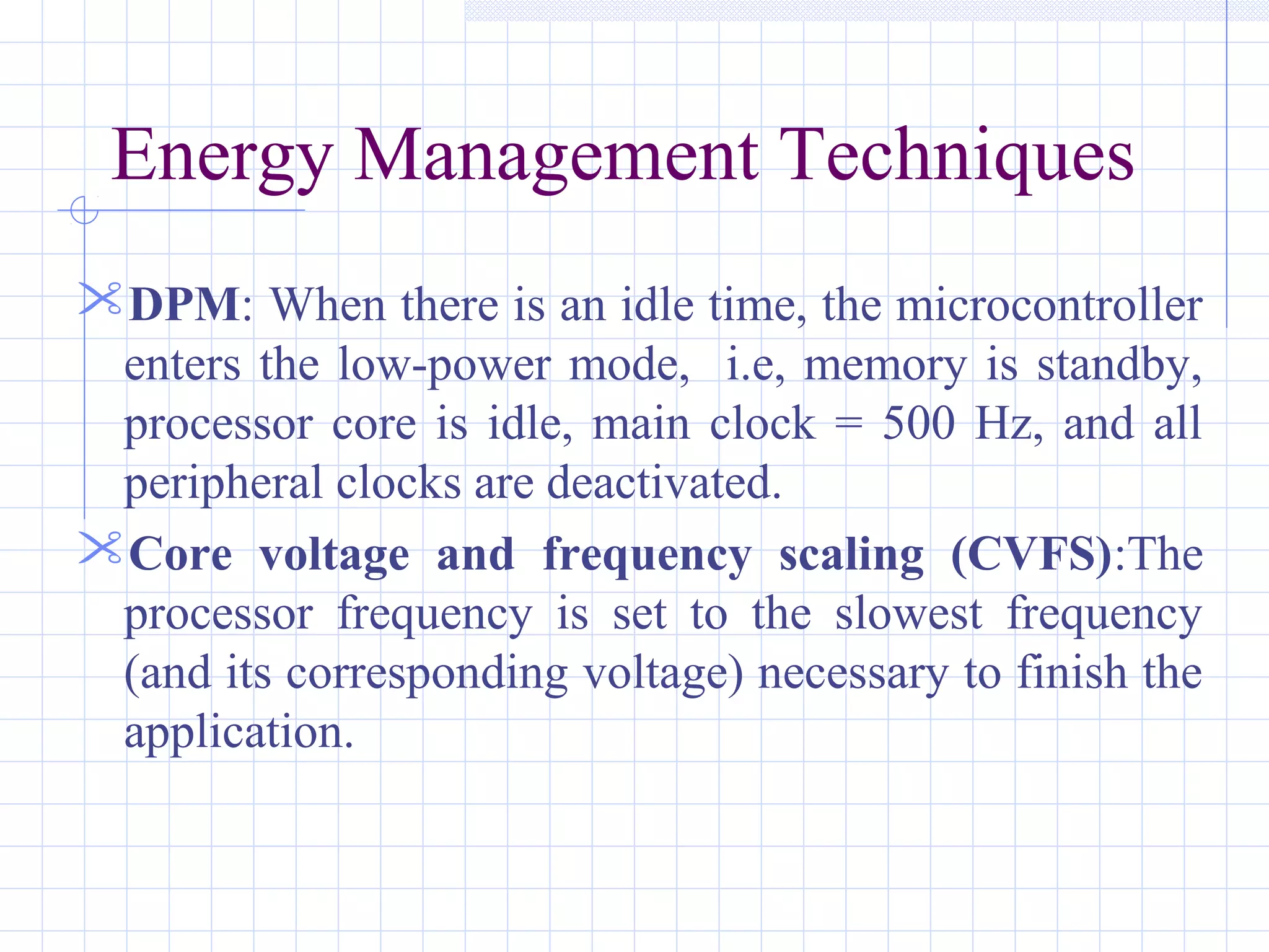 Energy Management Techniques
DPM: When there is an idle time, the microcontroller
enters the low-power mode, i.e, memory is standby,
processor core is idle, main clock = 500 Hz, and all
peripheral clocks are deactivated.
Core voltage and frequency scaling (CVFS):The
processor frequency is set to the slowest frequency
(and its corresponding voltage) necessary to finish the
application.
 