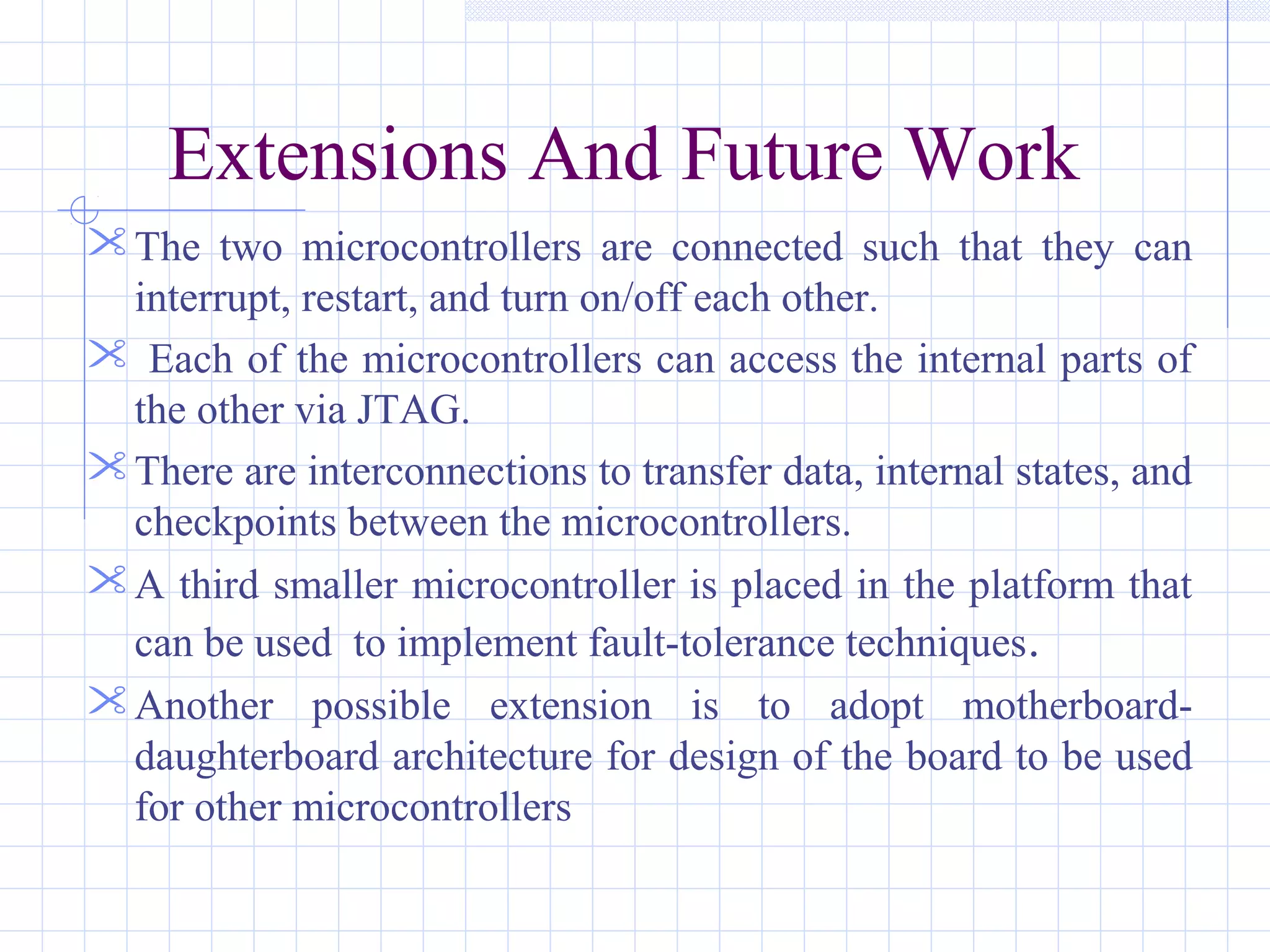 Extensions And Future Work
The two microcontrollers are connected such that they can
interrupt, restart, and turn on/off each other.
 Each of the microcontrollers can access the internal parts of
the other via JTAG.
There are interconnections to transfer data, internal states, and
checkpoints between the microcontrollers.
A third smaller microcontroller is placed in the platform that
can be used to implement fault-tolerance techniques.
Another possible extension is to adopt motherboard-
daughterboard architecture for design of the board to be used
for other microcontrollers
 