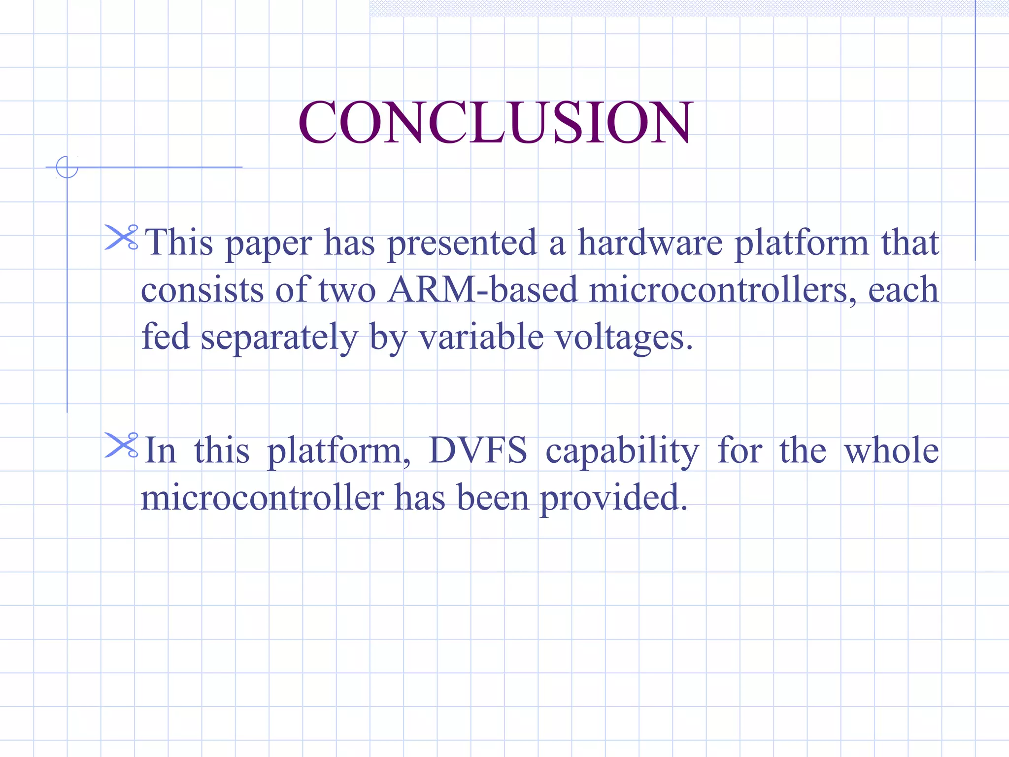CONCLUSION
This paper has presented a hardware platform that
consists of two ARM-based microcontrollers, each
fed separately by variable voltages.
In this platform, DVFS capability for the whole
microcontroller has been provided.
 