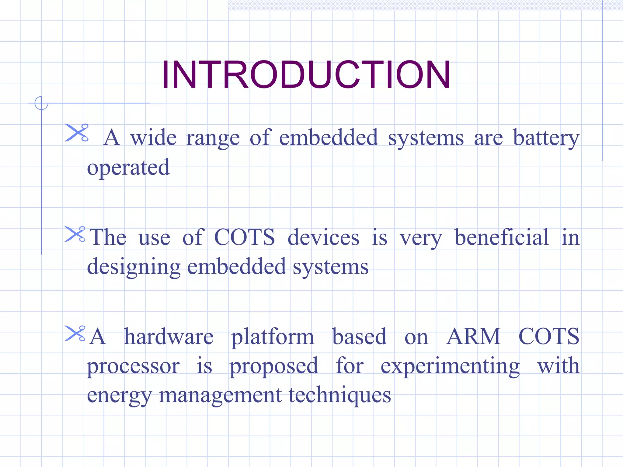 INTRODUCTION
 A wide range of embedded systems are battery
operated
The use of COTS devices is very beneficial in
designing embedded systems
A hardware platform based on ARM COTS
processor is proposed for experimenting with
energy management techniques
 