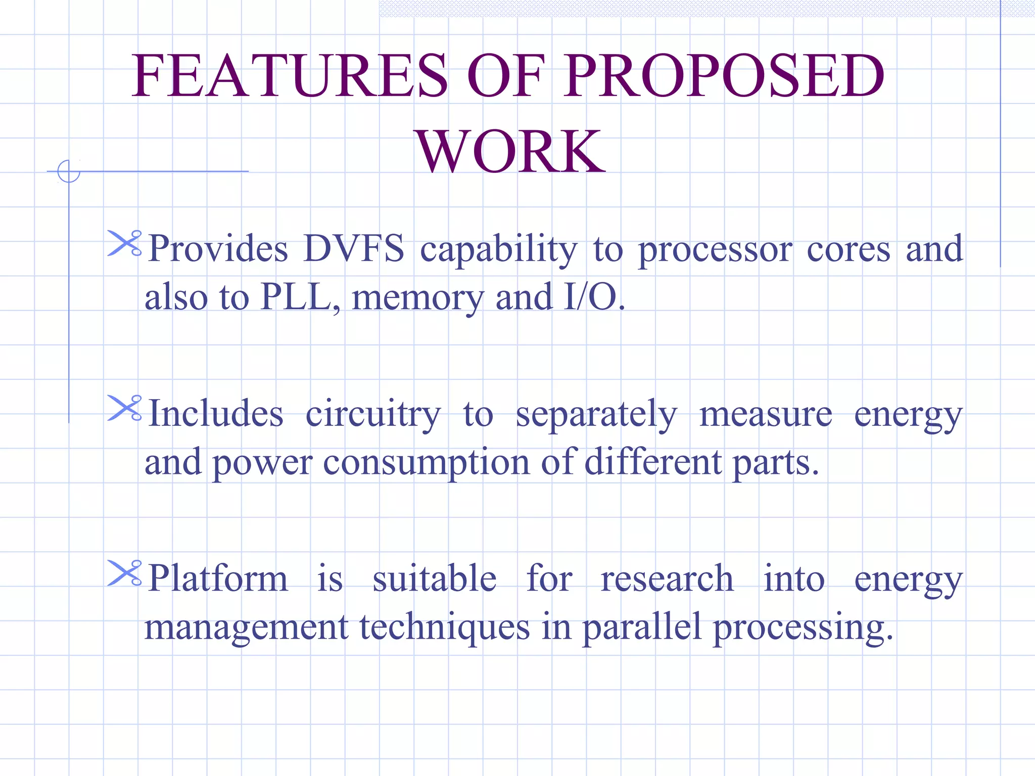 FEATURES OF PROPOSED
WORK
Provides DVFS capability to processor cores and
also to PLL, memory and I/O.
Includes circuitry to separately measure energy
and power consumption of different parts.
Platform is suitable for research into energy
management techniques in parallel processing.
 
