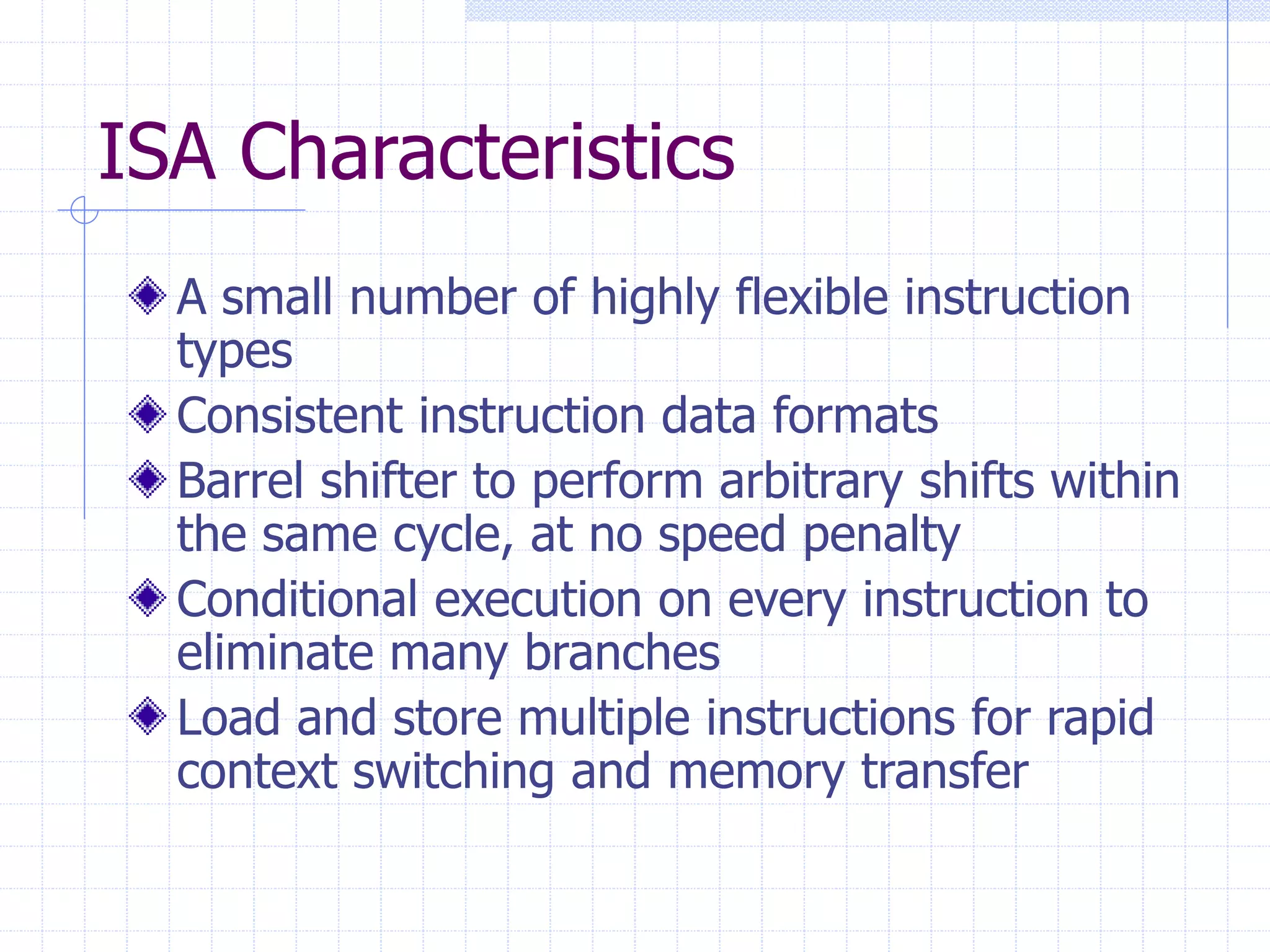ISA Characteristics
A small number of highly flexible instruction
types
Consistent instruction data formats
Barrel shifter to perform arbitrary shifts within
the same cycle, at no speed penalty
Conditional execution on every instruction to
eliminate many branches
Load and store multiple instructions for rapid
context switching and memory transfer