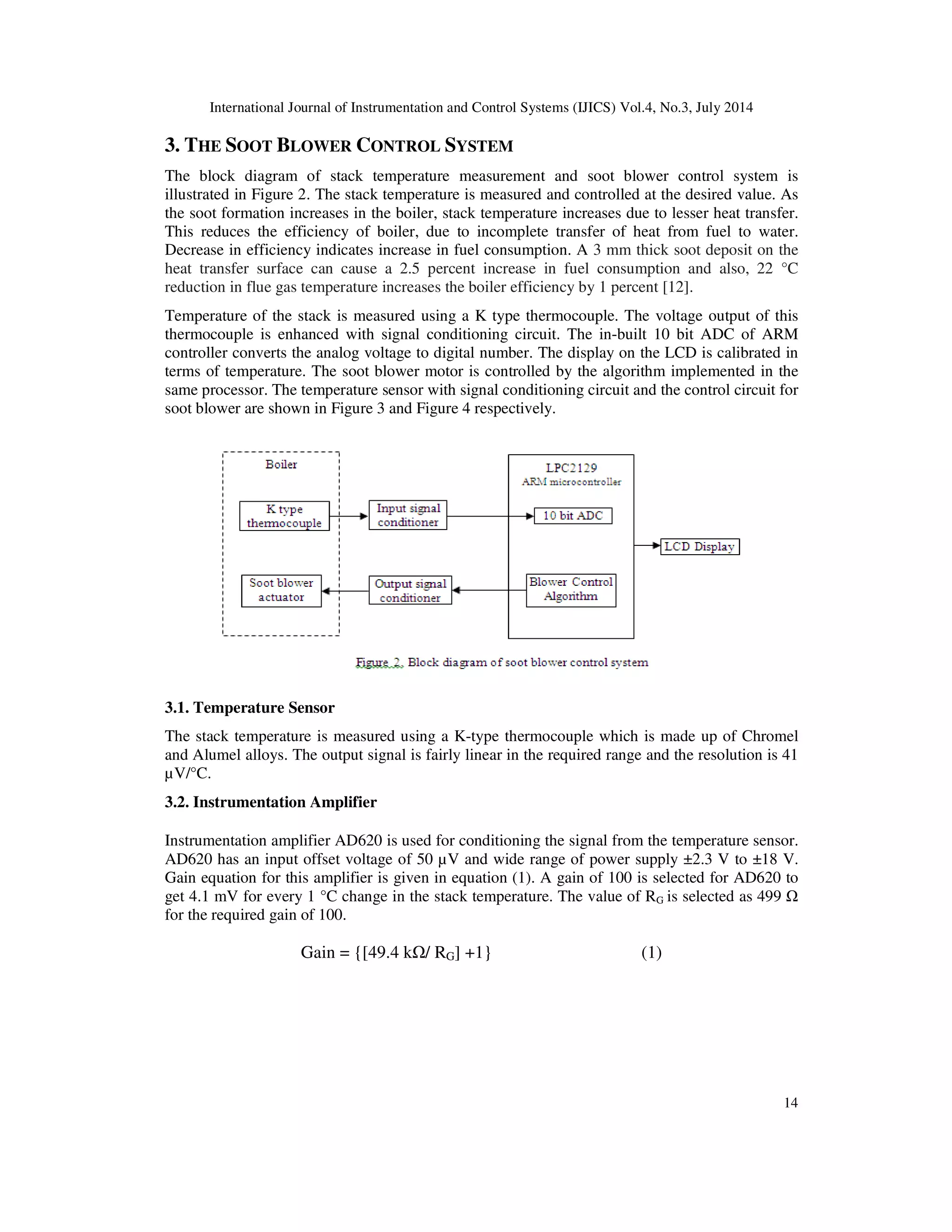 International Journal of Instrumentation and Control Systems (IJICS) Vol.4, No.3, July 2014
14
3. THE SOOT BLOWER CONTROL SYSTEM
The block diagram of stack temperature measurement and soot blower control system is
illustrated in Figure 2. The stack temperature is measured and controlled at the desired value. As
the soot formation increases in the boiler, stack temperature increases due to lesser heat transfer.
This reduces the efficiency of boiler, due to incomplete transfer of heat from fuel to water.
Decrease in efficiency indicates increase in fuel consumption. A 3 mm thick soot deposit on the
heat transfer surface can cause a 2.5 percent increase in fuel consumption and also, 22 °C
reduction in flue gas temperature increases the boiler efficiency by 1 percent [12].
Temperature of the stack is measured using a K type thermocouple. The voltage output of this
thermocouple is enhanced with signal conditioning circuit. The in-built 10 bit ADC of ARM
controller converts the analog voltage to digital number. The display on the LCD is calibrated in
terms of temperature. The soot blower motor is controlled by the algorithm implemented in the
same processor. The temperature sensor with signal conditioning circuit and the control circuit for
soot blower are shown in Figure 3 and Figure 4 respectively.
3.1. Temperature Sensor
The stack temperature is measured using a K-type thermocouple which is made up of Chromel
and Alumel alloys. The output signal is fairly linear in the required range and the resolution is 41
µV/°C.
3.2. Instrumentation Amplifier
Instrumentation amplifier AD620 is used for conditioning the signal from the temperature sensor.
AD620 has an input offset voltage of 50 µV and wide range of power supply ±2.3 V to ±18 V.
Gain equation for this amplifier is given in equation (1). A gain of 100 is selected for AD620 to
get 4.1 mV for every 1 °C change in the stack temperature. The value of RG is selected as 499
for the required gain of 100.
Gain = {[49.4 k / RG] +1} (1)
 