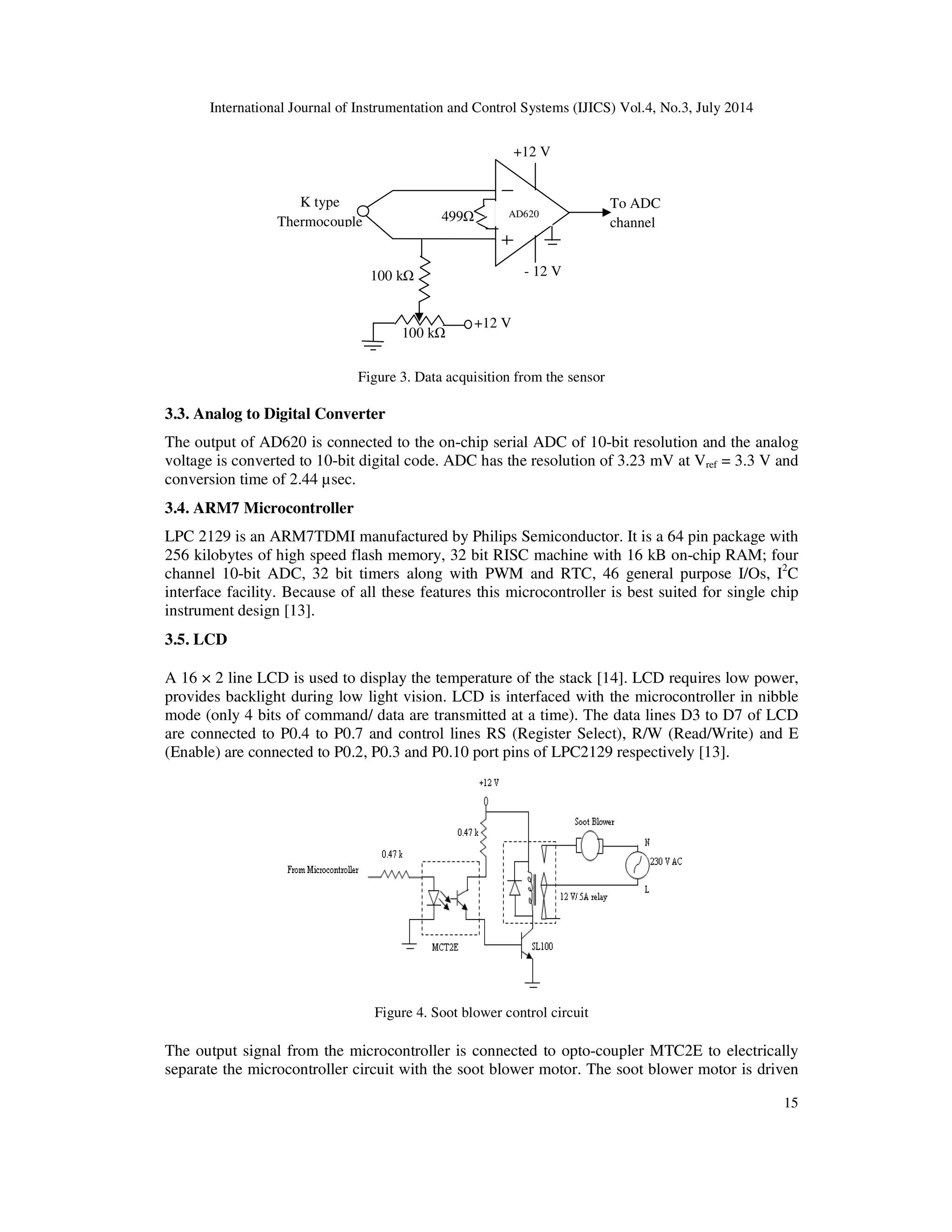 International Journal of Instrumentation and Control Systems (IJICS) Vol.4, No.3, July 2014
15
Figure 3. Data acquisition from the sensor
3.3. Analog to Digital Converter
The output of AD620 is connected to the on-chip serial ADC of 10-bit resolution and the analog
voltage is converted to 10-bit digital code. ADC has the resolution of 3.23 mV at Vref = 3.3 V and
conversion time of 2.44 µsec.
3.4. ARM7 Microcontroller
LPC 2129 is an ARM7TDMI manufactured by Philips Semiconductor. It is a 64 pin package with
256 kilobytes of high speed flash memory, 32 bit RISC machine with 16 kB on-chip RAM; four
channel 10-bit ADC, 32 bit timers along with PWM and RTC, 46 general purpose I/Os, I2
C
interface facility. Because of all these features this microcontroller is best suited for single chip
instrument design [13].
3.5. LCD
A 16 × 2 line LCD is used to display the temperature of the stack [14]. LCD requires low power,
provides backlight during low light vision. LCD is interfaced with the microcontroller in nibble
mode (only 4 bits of command/ data are transmitted at a time). The data lines D3 to D7 of LCD
are connected to P0.4 to P0.7 and control lines RS (Register Select), R/W (Read/Write) and E
(Enable) are connected to P0.2, P0.3 and P0.10 port pins of LPC2129 respectively [13].
Figure 4. Soot blower control circuit
The output signal from the microcontroller is connected to opto-coupler MTC2E to electrically
separate the microcontroller circuit with the soot blower motor. The soot blower motor is driven
499
+12 V
To ADC
channel
K type
Thermocouple
+12 V
- 12 V
100 k
100 k
AD620AD620
 