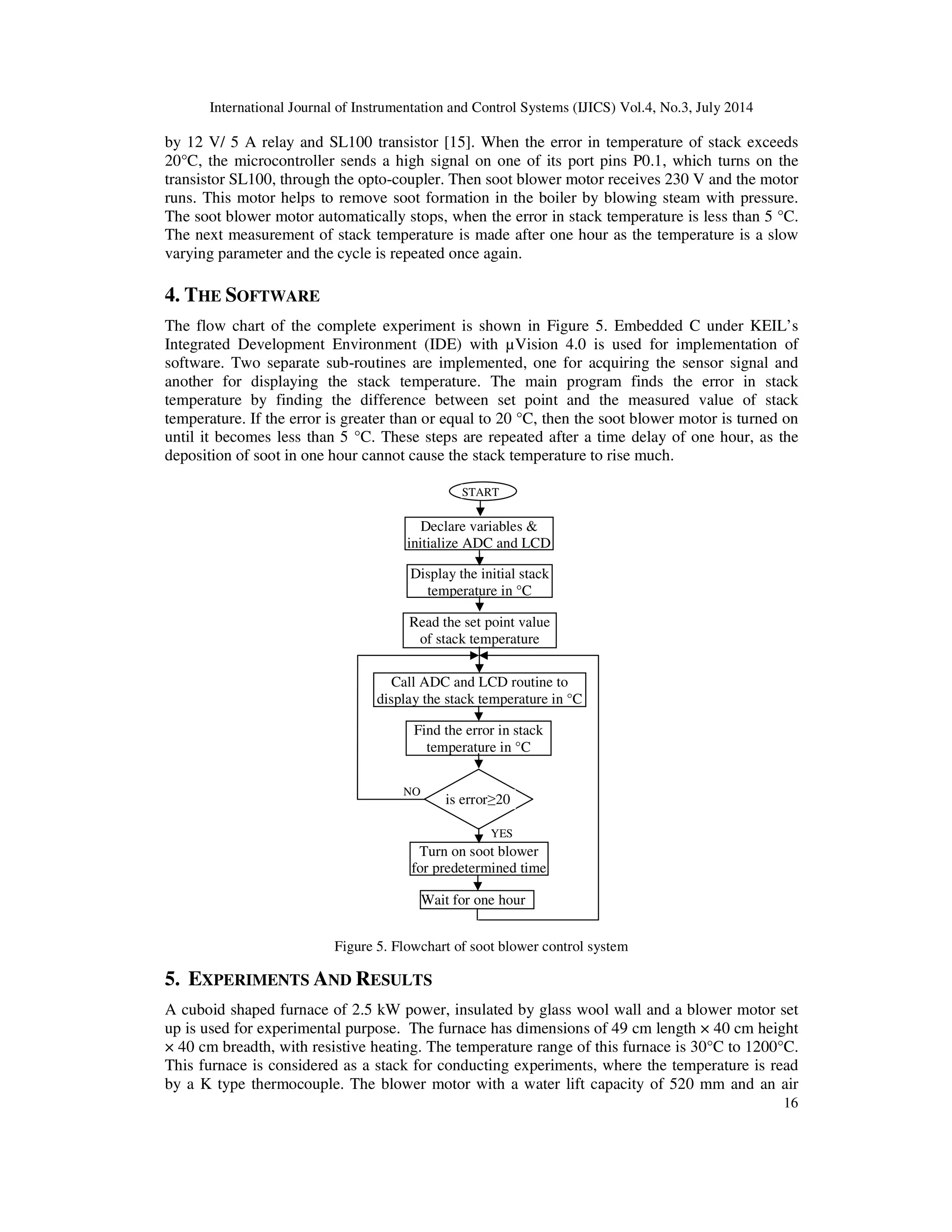 International Journal of Instrumentation and Control Systems (IJICS) Vol.4, No.3, July 2014
16
by 12 V/ 5 A relay and SL100 transistor [15]. When the error in temperature of stack exceeds
20°C, the microcontroller sends a high signal on one of its port pins P0.1, which turns on the
transistor SL100, through the opto-coupler. Then soot blower motor receives 230 V and the motor
runs. This motor helps to remove soot formation in the boiler by blowing steam with pressure.
The soot blower motor automatically stops, when the error in stack temperature is less than 5 °C.
The next measurement of stack temperature is made after one hour as the temperature is a slow
varying parameter and the cycle is repeated once again.
4. THE SOFTWARE
The flow chart of the complete experiment is shown in Figure 5. Embedded C under KEIL’s
Integrated Development Environment (IDE) with µVision 4.0 is used for implementation of
software. Two separate sub-routines are implemented, one for acquiring the sensor signal and
another for displaying the stack temperature. The main program finds the error in stack
temperature by finding the difference between set point and the measured value of stack
temperature. If the error is greater than or equal to 20 °C, then the soot blower motor is turned on
until it becomes less than 5 °C. These steps are repeated after a time delay of one hour, as the
deposition of soot in one hour cannot cause the stack temperature to rise much.
Figure 5. Flowchart of soot blower control system
5. EXPERIMENTS AND RESULTS
A cuboid shaped furnace of 2.5 kW power, insulated by glass wool wall and a blower motor set
up is used for experimental purpose. The furnace has dimensions of 49 cm length × 40 cm height
× 40 cm breadth, with resistive heating. The temperature range of this furnace is 30°C to 1200°C.
This furnace is considered as a stack for conducting experiments, where the temperature is read
by a K type thermocouple. The blower motor with a water lift capacity of 520 mm and an air
NO
YES
Declare variables &
initialize ADC and LCD
Display the initial stack
temperature in °C
Read the set point value
of stack temperature
Call ADC and LCD routine to
display the stack temperature in °C
Find the error in stack
temperature in °C
is error≥20
Turn on soot blower
for predetermined time
Wait for one hour
START
 