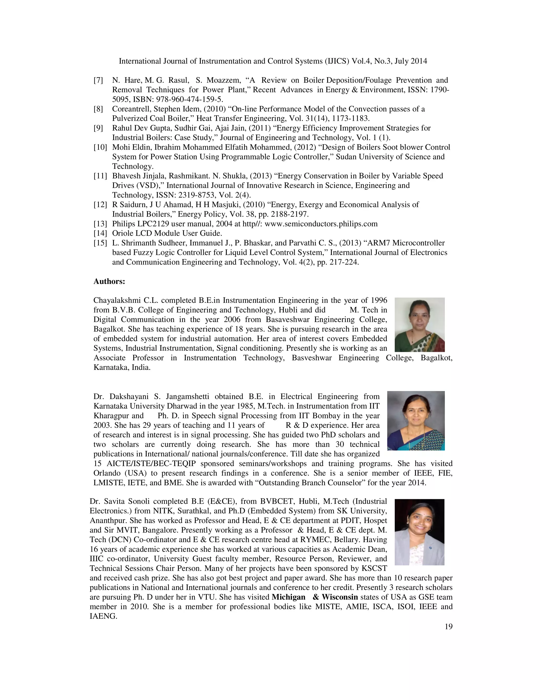 International Journal of Instrumentation and Control Systems (IJICS) Vol.4, No.3, July 2014
19
[7] N. Hare, M. G. Rasul, S. Moazzem, “A Review on Boiler Deposition/Foulage Prevention and
Removal Techniques for Power Plant,” Recent Advances in Energy & Environment, ISSN: 1790-
5095, ISBN: 978-960-474-159-5.
[8] Coreantrell, Stephen Idem, (2010) “On-line Performance Model of the Convection passes of a
Pulverized Coal Boiler,” Heat Transfer Engineering, Vol. 31(14), 1173-1183.
[9] Rahul Dev Gupta, Sudhir Gai, Ajai Jain, (2011) “Energy Efficiency Improvement Strategies for
Industrial Boilers: Case Study,” Journal of Engineering and Technology, Vol. 1 (1).
[10] Mohi Eldin, Ibrahim Mohammed Elfatih Mohammed, (2012) “Design of Boilers Soot blower Control
System for Power Station Using Programmable Logic Controller,” Sudan University of Science and
Technology.
[11] Bhavesh Jinjala, Rashmikant. N. Shukla, (2013) “Energy Conservation in Boiler by Variable Speed
Drives (VSD),” International Journal of Innovative Research in Science, Engineering and
Technology, ISSN: 2319-8753, Vol. 2(4).
[12] R Saidurn, J U Ahamad, H H Masjuki, (2010) “Energy, Exergy and Economical Analysis of
Industrial Boilers,” Energy Policy, Vol. 38, pp. 2188-2197.
[13] Philips LPC2129 user manual, 2004 at http//: www.semiconductors.philips.com
[14] Oriole LCD Module User Guide.
[15] L. Shrimanth Sudheer, Immanuel J., P. Bhaskar, and Parvathi C. S., (2013) “ARM7 Microcontroller
based Fuzzy Logic Controller for Liquid Level Control System,” International Journal of Electronics
and Communication Engineering and Technology, Vol. 4(2), pp. 217-224.
Authors:
Chayalakshmi C.L. completed B.E.in Instrumentation Engineering in the year of 1996
from B.V.B. College of Engineering and Technology, Hubli and did M. Tech in
Digital Communication in the year 2006 from Basaveshwar Engineering College,
Bagalkot. She has teaching experience of 18 years. She is pursuing research in the area
of embedded system for industrial automation. Her area of interest covers Embedded
Systems, Industrial Instrumentation, Signal conditioning. Presently she is working as an
Associate Professor in Instrumentation Technology, Basveshwar Engineering College, Bagalkot,
Karnataka, India.
Dr. Dakshayani S. Jangamshetti obtained B.E. in Electrical Engineering from
Karnataka University Dharwad in the year 1985, M.Tech. in Instrumentation from IIT
Kharagpur and Ph. D. in Speech signal Processing from IIT Bombay in the year
2003. She has 29 years of teaching and 11 years of R & D experience. Her area
of research and interest is in signal processing. She has guided two PhD scholars and
two scholars are currently doing research. She has more than 30 technical
publications in International/ national journals/conference. Till date she has organized
15 AICTE/ISTE/BEC-TEQIP sponsored seminars/workshops and training programs. She has visited
Orlando (USA) to present research findings in a conference. She is a senior member of IEEE, FIE,
LMISTE, IETE, and BME. She is awarded with “Outstanding Branch Counselor” for the year 2014.
Dr. Savita Sonoli completed B.E (E&CE), from BVBCET, Hubli, M.Tech (Industrial
Electronics.) from NITK, Surathkal, and Ph.D (Embedded System) from SK University,
Ananthpur. She has worked as Professor and Head, E & CE department at PDIT, Hospet
and Sir MVIT, Bangalore. Presently working as a Professor & Head, E & CE dept. M.
Tech (DCN) Co-ordinator and E & CE research centre head at RYMEC, Bellary. Having
16 years of academic experience she has worked at various capacities as Academic Dean,
IIIC co-ordinator, University Guest faculty member, Resource Person, Reviewer, and
Technical Sessions Chair Person. Many of her projects have been sponsored by KSCST
and received cash prize. She has also got best project and paper award. She has more than 10 research paper
publications in National and International journals and conference to her credit. Presently 3 research scholars
are pursuing Ph. D under her in VTU. She has visited Michigan & Wisconsin states of USA as GSE team
member in 2010. She is a member for professional bodies like MISTE, AMIE, ISCA, ISOI, IEEE and
IAENG.
 