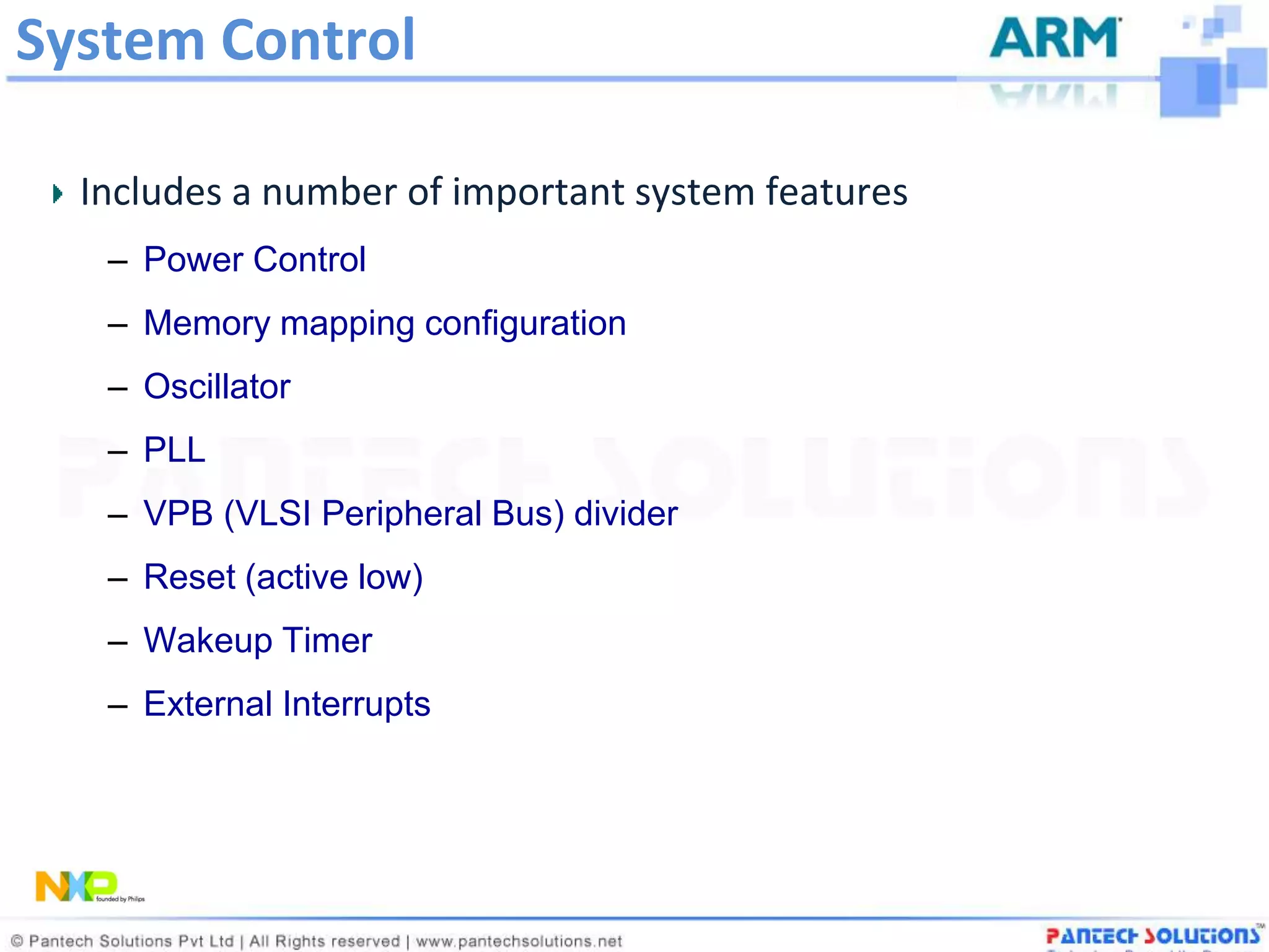 System Control

  Includes a number of important system features
   – Power Control
   – Memory mapping configuration
   – Oscillator
   – PLL
   – VPB (VLSI Peripheral Bus) divider
   – Reset (active low)
   – Wakeup Timer
   – External Interrupts
 