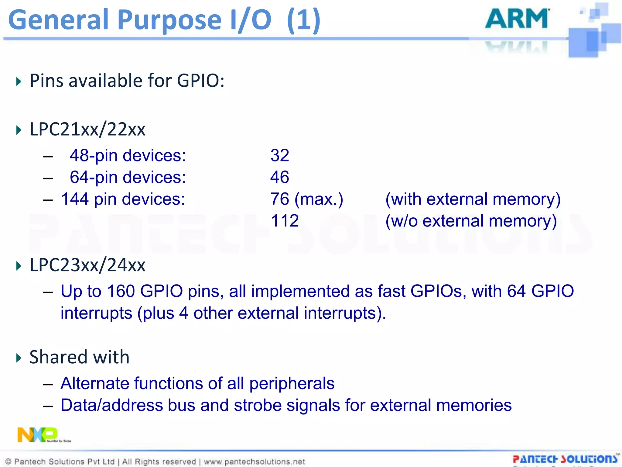 General Purpose I/O (1)
 Pins available for GPIO:

 LPC21xx/22xx
  – 48-pin devices:           32
  – 64-pin devices:           46
  – 144 pin devices:          76 (max.)      (with external memory)
                              112            (w/o external memory)

 LPC23xx/24xx
  – Up to 160 GPIO pins, all implemented as fast GPIOs, with 64 GPIO
    interrupts (plus 4 other external interrupts).

 Shared with
  – Alternate functions of all peripherals
  – Data/address bus and strobe signals for external memories
 