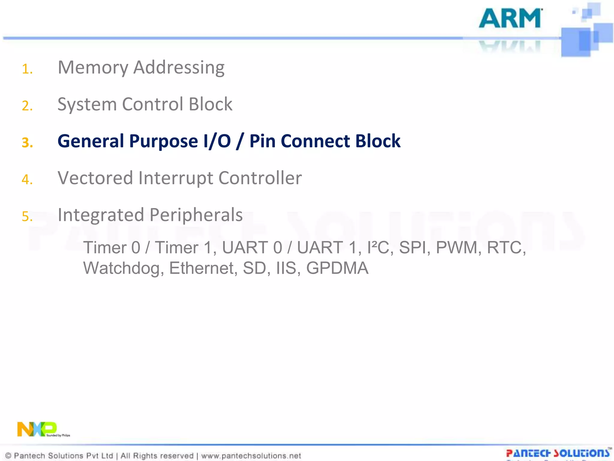 1.   Memory Addressing
2.   System Control Block
3.   General Purpose I/O / Pin Connect Block
4.   Vectored Interrupt Controller
5.   Integrated Peripherals
        Timer 0 / Timer 1, UART 0 / UART 1, I²C, SPI, PWM, RTC,
        Watchdog, Ethernet, SD, IIS, GPDMA
 