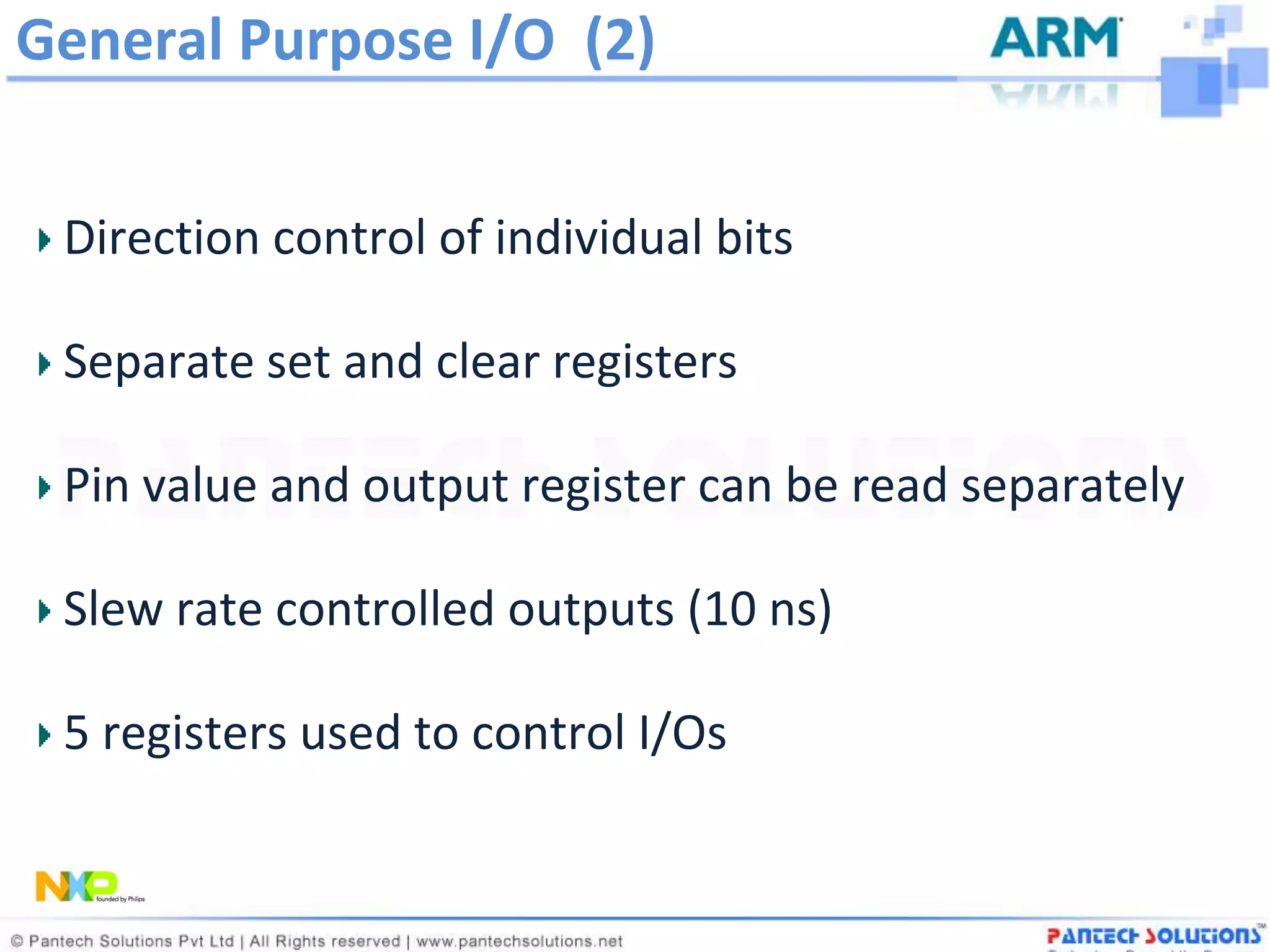 General Purpose I/O (2)


 Direction control of individual bits

 Separate set and clear registers

 Pin value and output register can be read separately

 Slew rate controlled outputs (10 ns)

 5 registers used to control I/Os
 