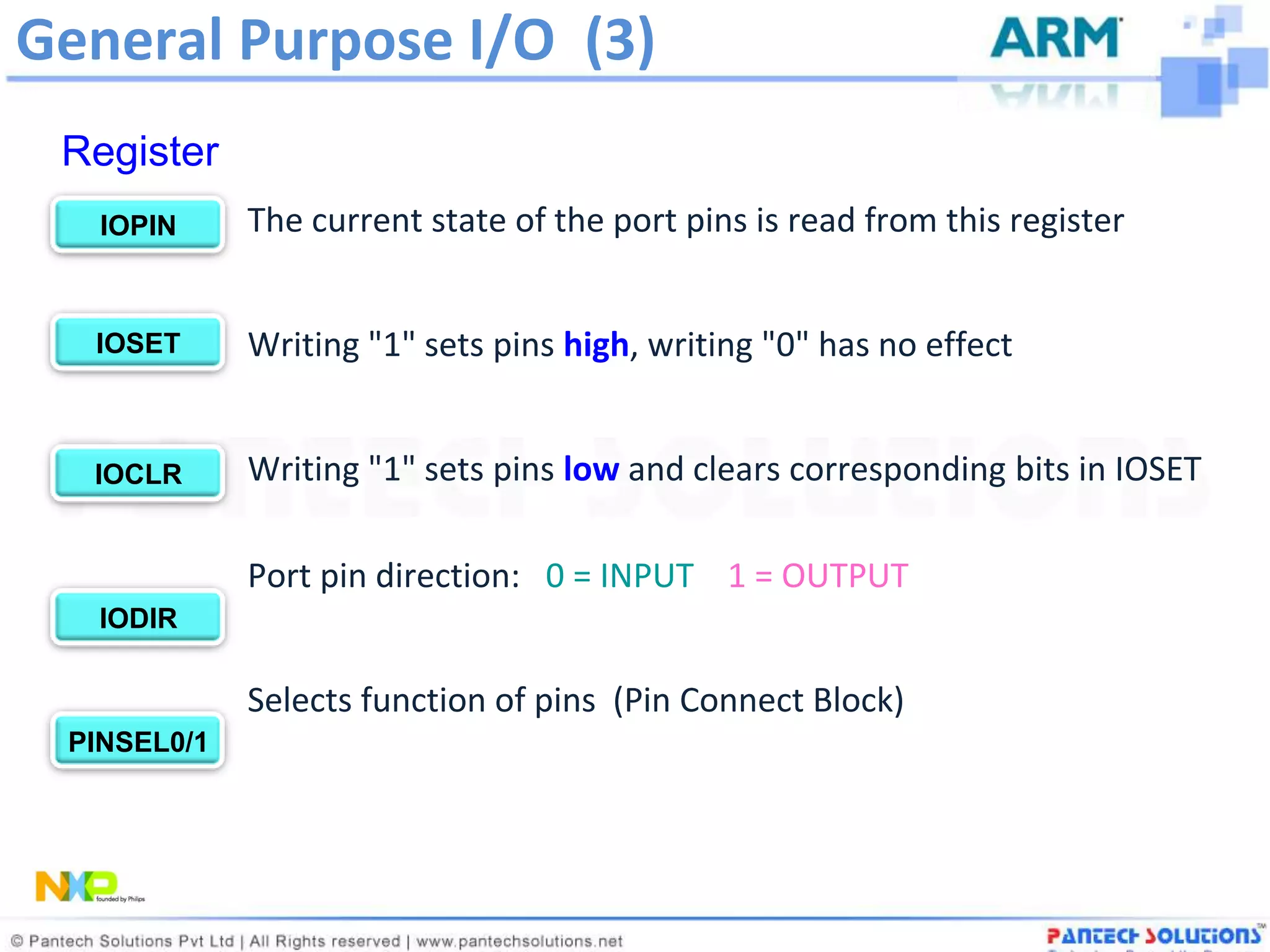 General Purpose I/O (3)
 Register
   IOPIN     The current state of the port pins is read from this register


  IOSET      Writing "1" sets pins high, writing "0" has no effect


  IOCLR      Writing "1" sets pins low and clears corresponding bits in IOSET

             Port pin direction: 0 = INPUT 1 = OUTPUT
   IODIR

             Selects function of pins (Pin Connect Block)
 PINSEL0/1
 