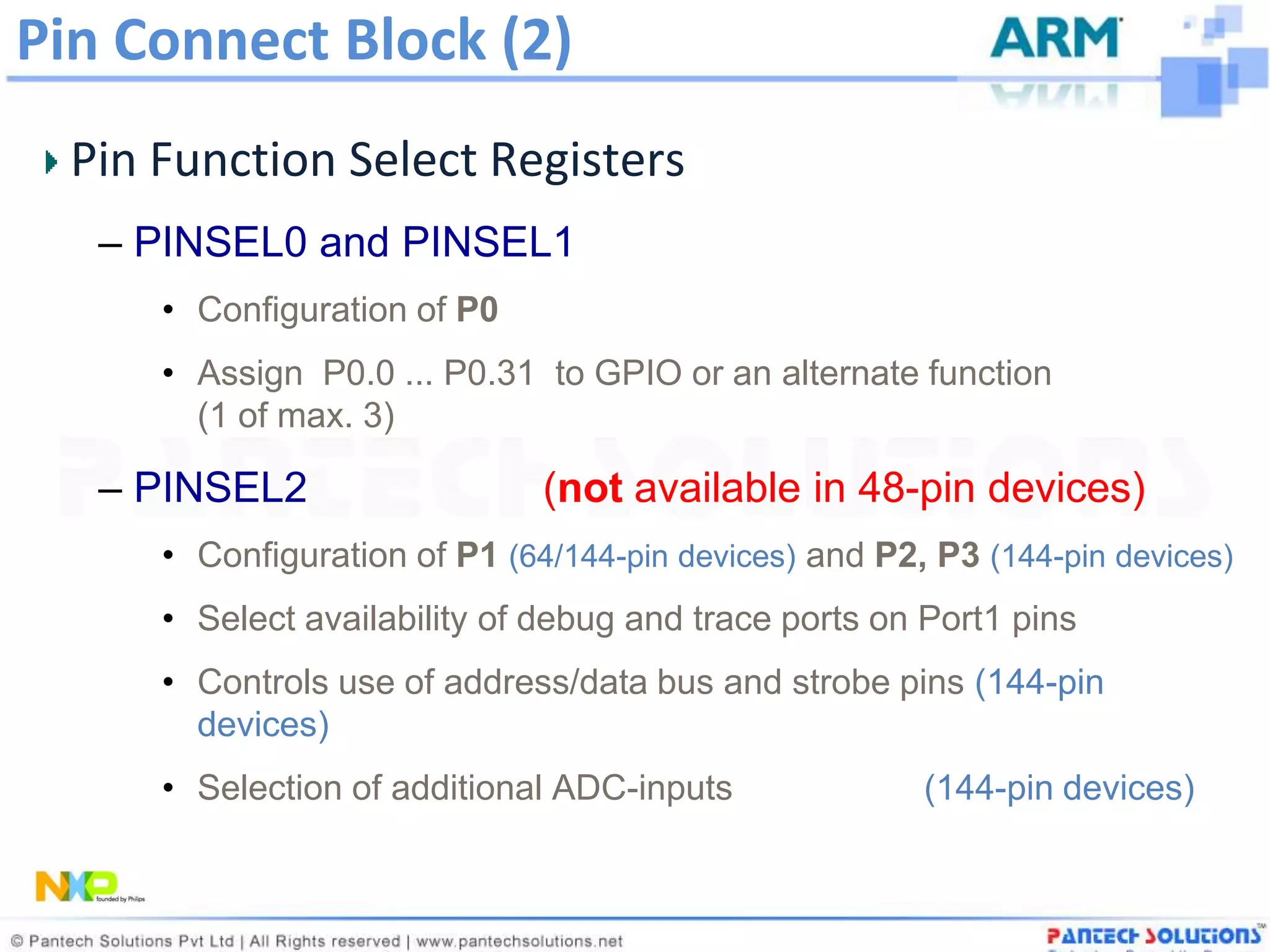 Pin Connect Block (2)
  Pin Function Select Registers
   – PINSEL0 and PINSEL1
      • Configuration of P0
      • Assign P0.0 ... P0.31 to GPIO or an alternate function
        (1 of max. 3)

   – PINSEL2                   (not available in 48-pin devices)
      • Configuration of P1 (64/144-pin devices) and P2, P3 (144-pin devices)
      • Select availability of debug and trace ports on Port1 pins
      • Controls use of address/data bus and strobe pins (144-pin
        devices)
      • Selection of additional ADC-inputs              (144-pin devices)
 