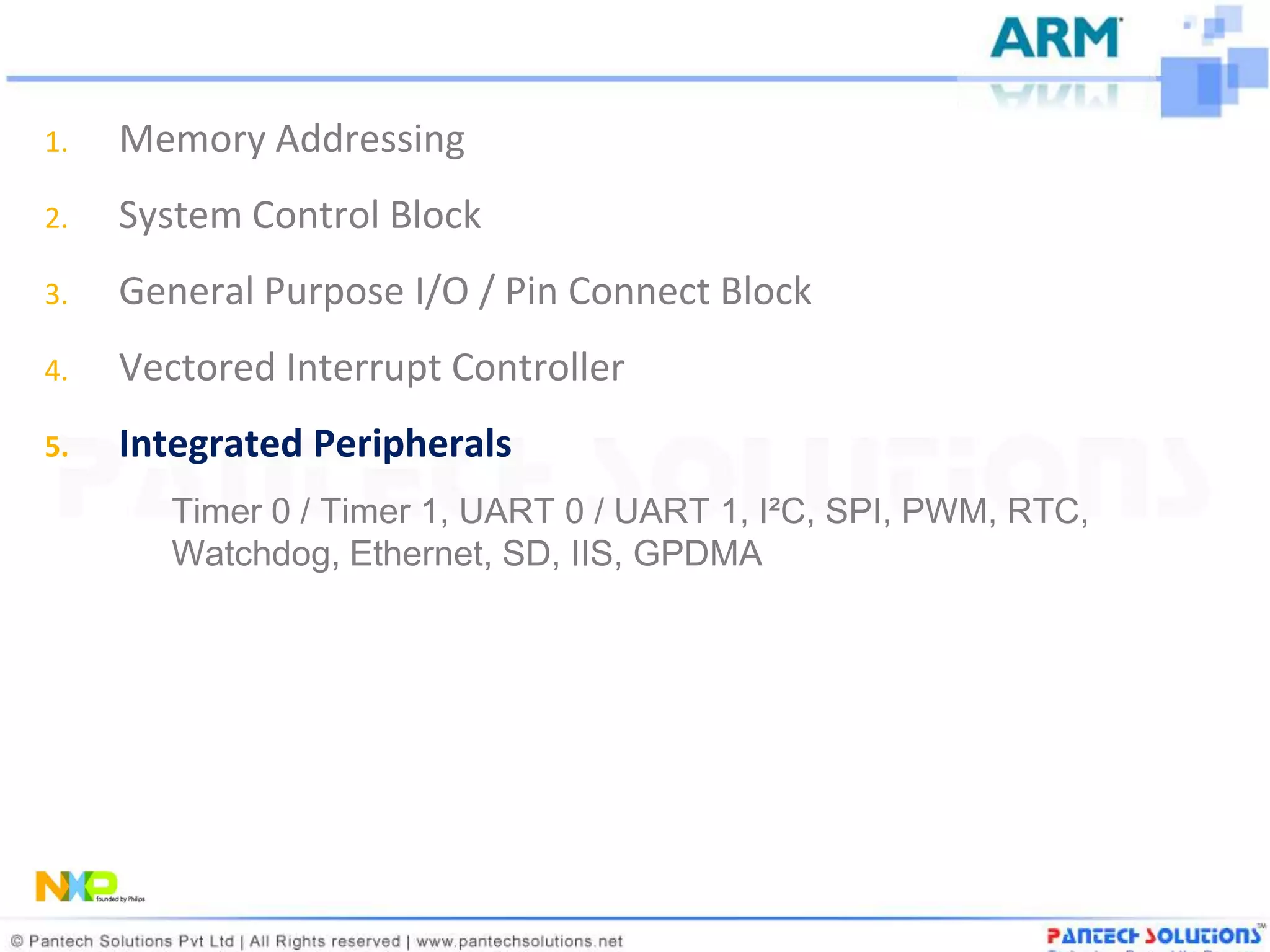 1.   Memory Addressing
2.   System Control Block
3.   General Purpose I/O / Pin Connect Block
4.   Vectored Interrupt Controller
5.   Integrated Peripherals
        Timer 0 / Timer 1, UART 0 / UART 1, I²C, SPI, PWM, RTC,
        Watchdog, Ethernet, SD, IIS, GPDMA
 