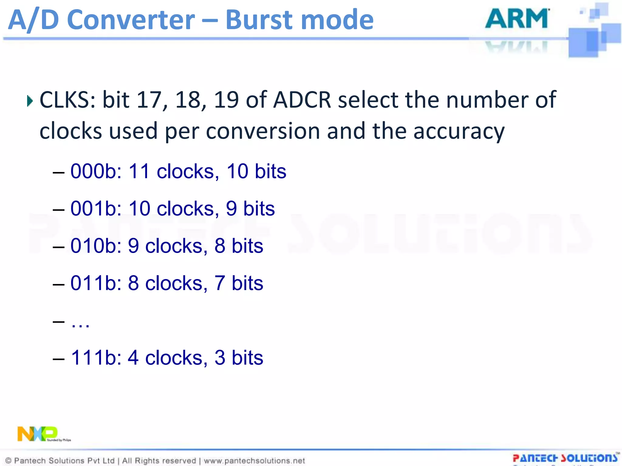 A/D Converter – Burst mode

  CLKS: bit 17, 18, 19 of ADCR select the number of
  clocks used per conversion and the accuracy
   – 000b: 11 clocks, 10 bits
   – 001b: 10 clocks, 9 bits
   – 010b: 9 clocks, 8 bits
   – 011b: 8 clocks, 7 bits
   –…
   – 111b: 4 clocks, 3 bits
 