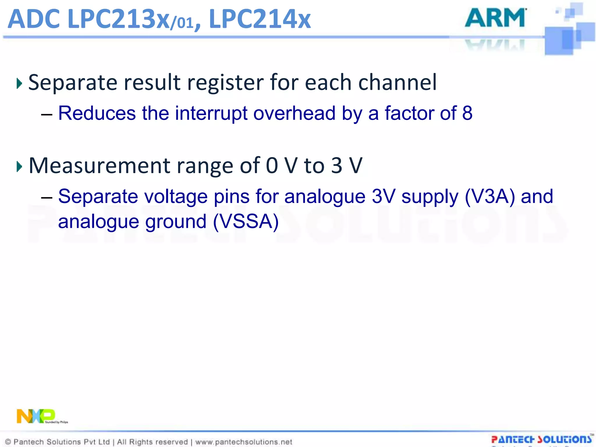 ADC LPC213x/01, LPC214x

 Separate result register for each channel
  – Reduces the interrupt overhead by a factor of 8

 Measurement range of 0 V to 3 V
  – Separate voltage pins for analogue 3V supply (V3A) and
    analogue ground (VSSA)
 
