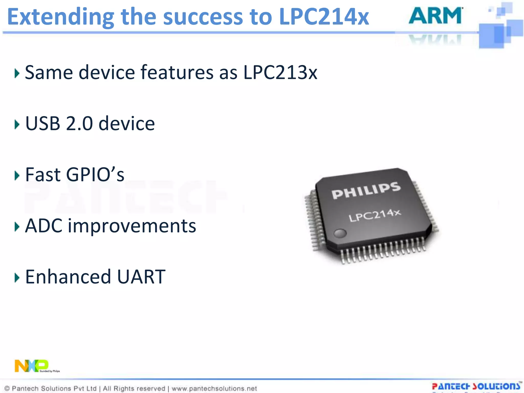 Extending the success to LPC214x

 Same device features as LPC213x

 USB 2.0 device

 Fast GPIO’s

 ADC improvements

 Enhanced UART
 