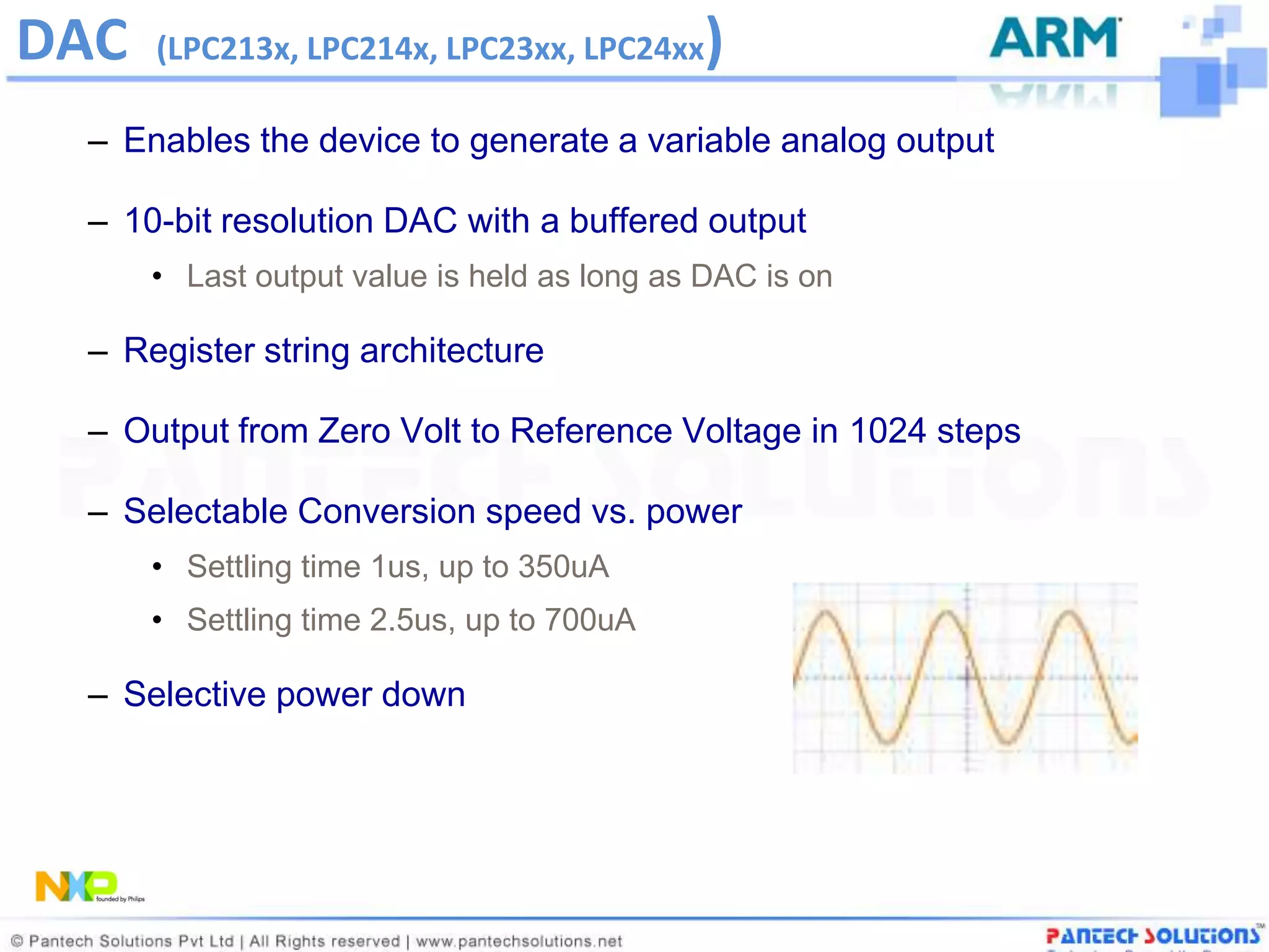 DAC   (LPC213x, LPC214x, LPC23xx, LPC24xx   )
 – Enables the device to generate a variable analog output

 – 10-bit resolution DAC with a buffered output
      • Last output value is held as long as DAC is on

 – Register string architecture

 – Output from Zero Volt to Reference Voltage in 1024 steps

 – Selectable Conversion speed vs. power
      • Settling time 1us, up to 350uA
      • Settling time 2.5us, up to 700uA

 – Selective power down
 