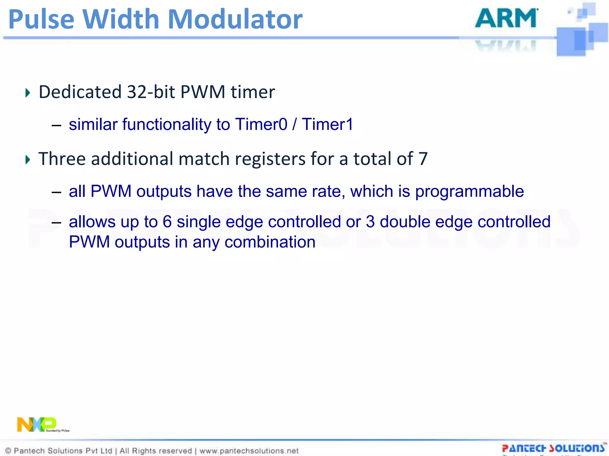 Pulse Width Modulator

  Dedicated 32-bit PWM timer
   – similar functionality to Timer0 / Timer1

  Three additional match registers for a total of 7
   – all PWM outputs have the same rate, which is programmable
   – allows up to 6 single edge controlled or 3 double edge controlled
     PWM outputs in any combination
 