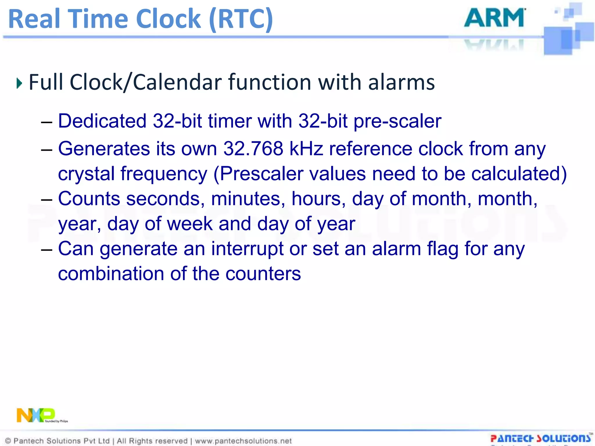 Real Time Clock (RTC)

 Full Clock/Calendar function with alarms
  – Dedicated 32-bit timer with 32-bit pre-scaler
  – Generates its own 32.768 kHz reference clock from any
    crystal frequency (Prescaler values need to be calculated)
  – Counts seconds, minutes, hours, day of month, month,
    year, day of week and day of year
  – Can generate an interrupt or set an alarm flag for any
    combination of the counters
 