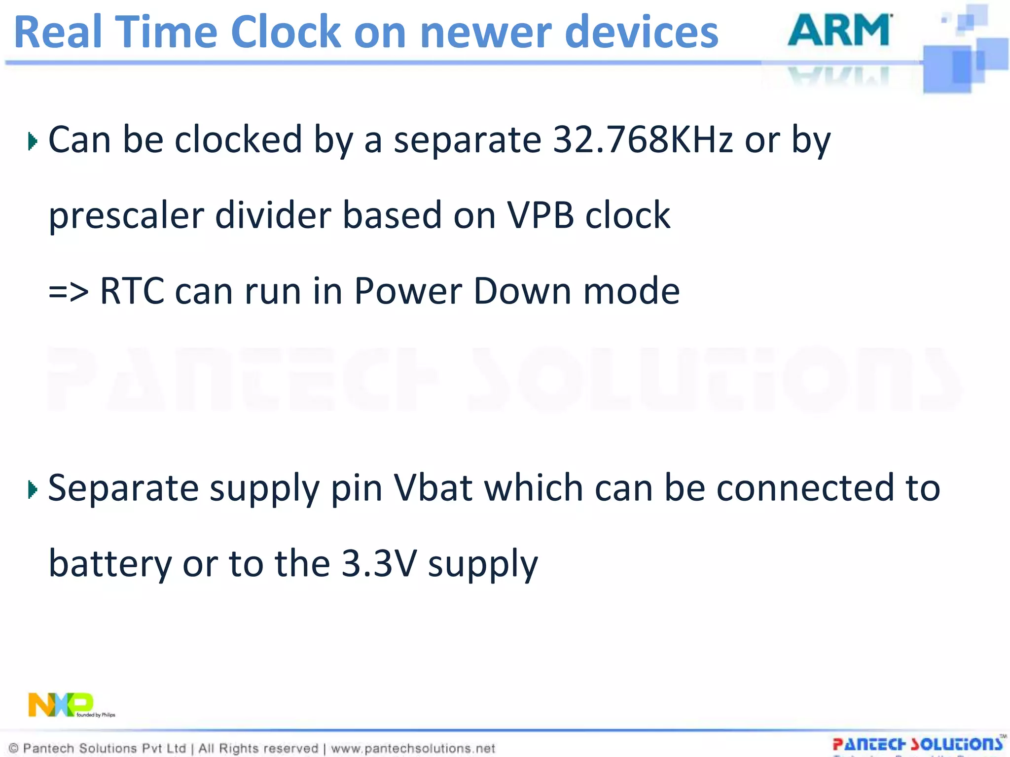 Real Time Clock on newer devices

 Can be clocked by a separate 32.768KHz or by
 prescaler divider based on VPB clock
 => RTC can run in Power Down mode



 Separate supply pin Vbat which can be connected to
 battery or to the 3.3V supply
 