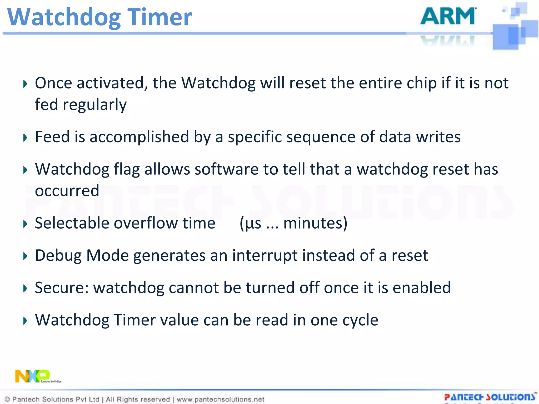 Watchdog Timer

  Once activated, the Watchdog will reset the entire chip if it is not
  fed regularly
  Feed is accomplished by a specific sequence of data writes
  Watchdog flag allows software to tell that a watchdog reset has
  occurred
  Selectable overflow time     (µs ... minutes)
  Debug Mode generates an interrupt instead of a reset
  Secure: watchdog cannot be turned off once it is enabled
  Watchdog Timer value can be read in one cycle
 