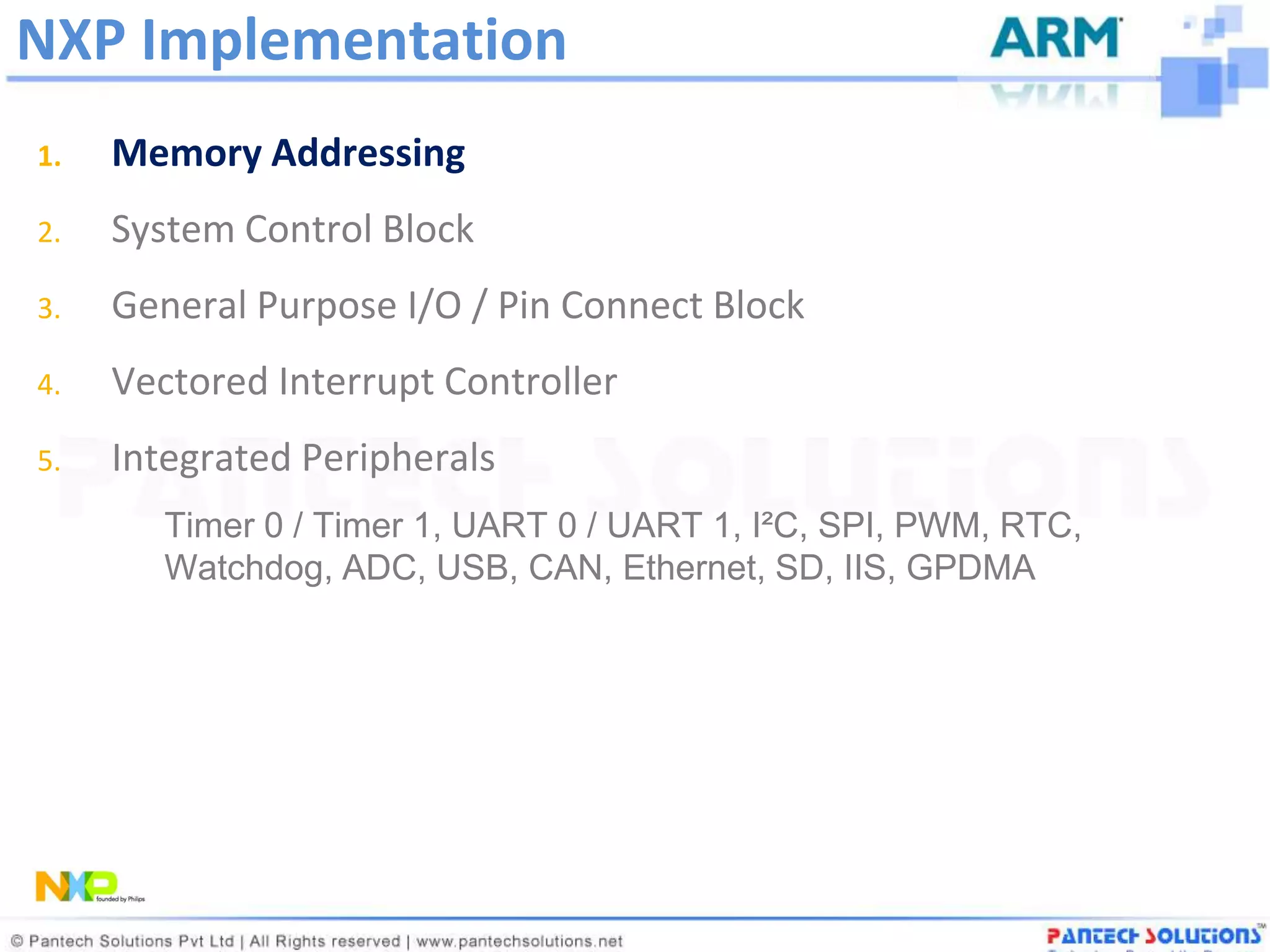 NXP Implementation
1.   Memory Addressing
2.   System Control Block
3.   General Purpose I/O / Pin Connect Block
4.   Vectored Interrupt Controller
5.   Integrated Peripherals
        Timer 0 / Timer 1, UART 0 / UART 1, I²C, SPI, PWM, RTC,
        Watchdog, ADC, USB, CAN, Ethernet, SD, IIS, GPDMA
 
