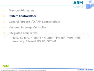 1.   Memory Addressing
2.   System Control Block
3.   General Purpose I/O / Pin Connect Block
4.   Vectored Interrupt Controller
5.   Integrated Peripherals
        Timer 0 / Timer 1, UART 0 / UART 1, I²C, SPI, PWM, RTC,
        Watchdog, Ethernet, SD, IIS, GPDMA
 