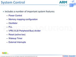 System Control

  Includes a number of important system features
   – Power Control
   – Memory mapping configuration
   – Oscillator
   – PLL
   – VPB (VLSI Peripheral Bus) divider
   – Reset (active low)
   – Wakeup Timer
   – External Interrupts
 