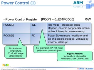 Power Control (1)


 • Power Control Register        [PCON – 0xE01FC0C0]                         R/W
 PCON[0]               IDL              Idle mode - processor clock
                                        stopped, on-chip peripherals remain
                                        active, interrupts cause wakeup
 PCON[1]               PD               Power Down mode - oscillator and
                                        on-chip clocks stopped, wakeup by
                                        external interrupt

    20 uA at room            For example 5 mA with most
     temperature,             peripherals powered down
   50 uA with single                                       Biggest factors:
    voltage supply                                     temperature, clock rates
                                                     Peripheral Clock Divider: 20%
 